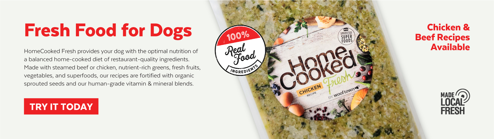 picture of Fresh Food for Dogs - Homecooked Fresh provides your dog with the optimal nutrition of a blanced home-cooked diet of restaurant-quality ingredients. Made with steamed beef or chicken, nutrient-rich greens, fresh fruits, vegetables, and superfoods, our recipes are foritifed with organic sprouted seeds and our human-grad vitamin & mineral blends. Click to access this collection of products and Try it today. Chicken and Beef Recipes Available. Made Local Fresh. Made with 100% Real Food ingredients.